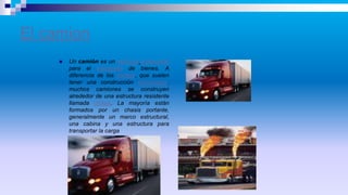 El camion
 Un camión es un vehículo motorizado
para el transporte de bienes. A
diferencia de los coches, que suelen
tener una construcción monocasco,
muchos camiones se construyen
alrededor de una estructura resistente
llamada chasis. La mayoría están
formados por un chasis portante,
generalmente un marco estructural,
una cabina y una estructura para
transportar la carga
 