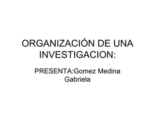 ORGANIZACIÓN DE UNA INVESTIGACION: PRESENTA:Gomez Medina Gabriela 