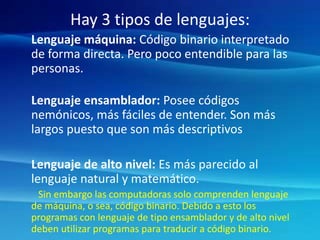 Hay 3 tipos de lenguajes:
Lenguaje máquina: Código binario interpretado
de forma directa. Pero poco entendible para las
personas.
Lenguaje ensamblador: Posee códigos
nemónicos, más fáciles de entender. Son más
largos puesto que son más descriptivos
Lenguaje de alto nivel: Es más parecido al
lenguaje natural y matemático.
Sin embargo las computadoras solo comprenden lenguaje
de máquina, o sea, código binario. Debido a esto los
programas con lenguaje de tipo ensamblador y de alto nivel
deben utilizar programas para traducir a código binario.
 
