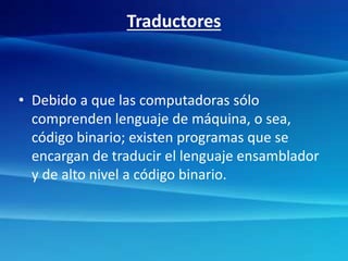 Traductores
• Debido a que las computadoras sólo
comprenden lenguaje de máquina, o sea,
código binario; existen programas que se
encargan de traducir el lenguaje ensamblador
y de alto nivel a código binario.
 