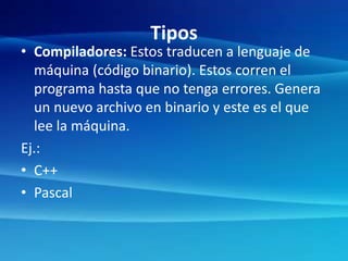 Tipos
• Compiladores: Estos traducen a lenguaje de
máquina (código binario). Estos corren el
programa hasta que no tenga errores. Genera
un nuevo archivo en binario y este es el que
lee la máquina.
Ej.:
• C++
• Pascal
 