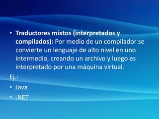 • Traductores mixtos (interpretados y
compilados): Por medio de un compilador se
convierte un lenguaje de alto nivel en uno
intermedio, creando un archivo y luego es
interpretado por una máquina virtual.
Ej.:
• Java
• .NET
 