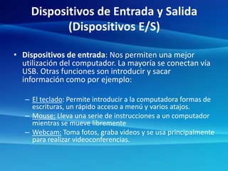 Dispositivos de Entrada y Salida
(Dispositivos E/S)
• Dispositivos de entrada: Nos permiten una mejor
utilización del computador. La mayoría se conectan vía
USB. Otras funciones son introducir y sacar
información como por ejemplo:
– El teclado: Permite introducir a la computadora formas de
escrituras, un rápido acceso a menú y varios atajos.
– Mouse: Lleva una serie de instrucciones a un computador
mientras se mueve libremente
– Webcam: Toma fotos, graba videos y se usa principalmente
para realizar videoconferencias.
 