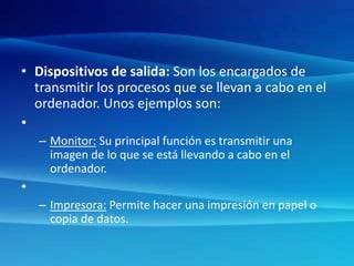 • Dispositivos de salida: Son los encargados de
transmitir los procesos que se llevan a cabo en el
ordenador. Unos ejemplos son:
•
– Monitor: Su principal función es transmitir una
imagen de lo que se está llevando a cabo en el
ordenador.
•
– Impresora: Permite hacer una impresión en papel o
copia de datos.
 