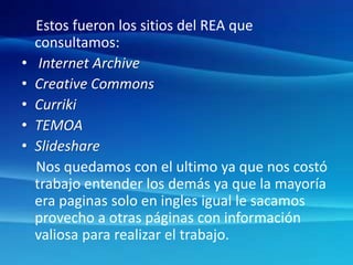 Estos fueron los sitios del REA que
consultamos:
• Internet Archive
• Creative Commons
• Curriki
• TEMOA
• Slideshare
Nos quedamos con el ultimo ya que nos costó
trabajo entender los demás ya que la mayoría
era paginas solo en ingles igual le sacamos
provecho a otras páginas con información
valiosa para realizar el trabajo.
 