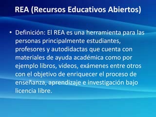 REA (Recursos Educativos Abiertos)
• Definición: El REA es una herramienta para las
personas principalmente estudiantes,
profesores y autodidactas que cuenta con
materiales de ayuda académica como por
ejemplo libros, videos, exámenes entre otros
con el objetivo de enriquecer el proceso de
enseñanza, aprendizaje e investigación bajo
licencia libre.
 