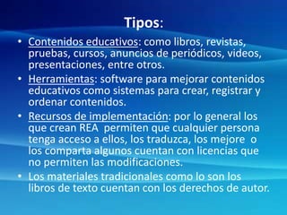 Tipos:
• Contenidos educativos: como libros, revistas,
pruebas, cursos, anuncios de periódicos, videos,
presentaciones, entre otros.
• Herramientas: software para mejorar contenidos
educativos como sistemas para crear, registrar y
ordenar contenidos.
• Recursos de implementación: por lo general los
que crean REA permiten que cualquier persona
tenga acceso a ellos, los traduzca, los mejore o
los comparta algunos cuentan con licencias que
no permiten las modificaciones.
• Los materiales tradicionales como lo son los
libros de texto cuentan con los derechos de autor.
 