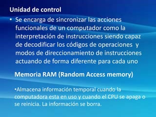 Unidad de control
• Se encarga de sincronizar las acciones
funcionales de un computador como la
interpretación de instrucciones siendo capaz
de decodificar los códigos de operaciones y
modos de direccionamiento de instrucciones
actuando de forma diferente para cada uno
Memoria RAM (Random Access memory)
•Almacena información temporal cuando la
computadora esta en uso y cuando el CPU se apaga o
se reinicia. La información se borra.
 