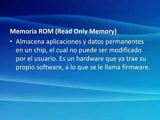 Memoria ROM (Read Only Memory)
• Almacena aplicaciones y datos permanentes
en un chip, el cual no puede ser modificado
por el usuario. Es un hardware que ya trae su
propio software, a lo que se le llama firmware.
 