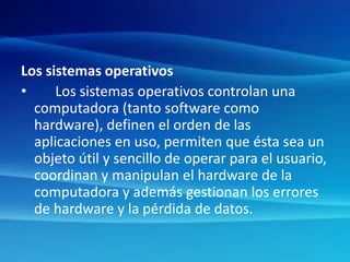 Los sistemas operativos
• Los sistemas operativos controlan una
computadora (tanto software como
hardware), definen el orden de las
aplicaciones en uso, permiten que ésta sea un
objeto útil y sencillo de operar para el usuario,
coordinan y manipulan el hardware de la
computadora y además gestionan los errores
de hardware y la pérdida de datos.
 