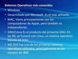 Sistemas Operativos más conocidos
• Windows
• Desarrollado por Microsoft. Es el más utilizado.
• MAC, Viene principalmente con los
computadores de Apple, pero también es
independiente.
• GNU/Linux Es el producto del proyecto GNU. En
los 90, se fusionó con Linux, un sistema operativo
basado en Unix.
• MS-DOS fue uno de los primeros sistemas
operativos utilizados, principalmente en los
equipos de IBM.
 