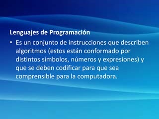 Lenguajes de Programación
• Es un conjunto de instrucciones que describen
algoritmos (estos están conformado por
distintos símbolos, números y expresiones) y
que se deben codificar para que sea
comprensible para la computadora.
 