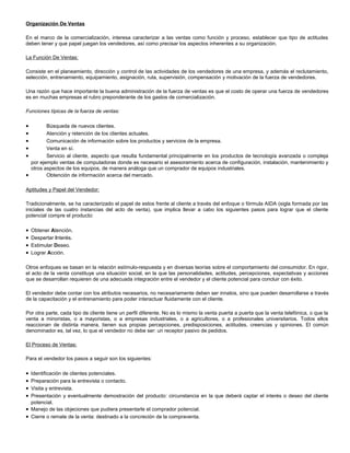 Organización De Ventas
En el marco de la comercialización, interesa caracterizar a las ventas como función y proceso, establecer que tipo de actitudes
deben tener y que papel juegan los vendedores, así como precisar los aspectos inherentes a su organización.
La Función De Ventas:
Consiste en el planeamiento, dirección y control de las actividades de los vendedores de una empresa, y además el reclutamiento,
selección, entrenamiento, equipamiento, asignación, ruta, supervisión, compensación y motivación de la fuerza de vendedores.
Una razón que hace importante la buena administración de la fuerza de ventas es que el costo de operar una fuerza de vendedores
es en muchas empresas el rubro preponderante de los gastos de comercialización.
Funciones típicas de la fuerza de ventas:

•
•
•
•
•

Búsqueda de nuevos clientes.
Atención y retención de los clientes actuales.
Comunicación de información sobre los productos y servicios de la empresa.
Venta en sí.
Servicio al cliente, aspecto que resulta fundamental principalmente en los productos de tecnología avanzada o compleja
por ejemplo ventas de computadoras donde es necesario el asesoramiento acerca de configuración, instalación, mantenimiento y
otros aspectos de los equipos, de manera análoga que un comprador de equipos industriales.
•
Obtención de información acerca del mercado.
Aptitudes y Papel del Vendedor:
Tradicionalmente, se ha caracterizado el papel de estos frente al cliente a través del enfoque o fórmula AIDA (sigla formada por las
iniciales de las cuatro instancias del acto de venta), que implica llevar a cabo los siguientes pasos para lograr que el cliente
potencial compre el producto:

•
•
•
•

Obtener Atención.
Despertar Interés.
Estimular Deseo.
Lograr Acción.

Otros enfoques se basan en la relación estímulo-respuesta y en diversas teorías sobre el comportamiento del consumidor. En rigor,
el acto de la venta constituye una situación social, en la que las personalidades, actitudes, percepciones, expectativas y acciones
que se desarrollan requieren de una adecuada integración entre el vendedor y el cliente potencial para concluir con éxito.
El vendedor debe contar con los atributos necesarios, no necesariamente deben ser innatos, sino que pueden desarrollarse a través
de la capacitación y el entrenamiento para poder interactuar fluidamente con el cliente.
Por otra parte, cada tipo de cliente tiene un perfil diferente. No es lo mismo la venta puerta a puerta que la venta telefónica, o que la
venta a minoristas, o a mayoristas, o a empresas industriales, o a agricultores, o a profesionales universitarios. Todos ellos
reaccionan de distinta manera, tienen sus propias percepciones, predisposiciones, actitudes, creencias y opiniones. El común
denominador es, tal vez, lo que el vendedor no debe ser: un receptor pasivo de pedidos.
El Proceso de Ventas:
Para el vendedor los pasos a seguir son los siguientes:

•
•
•
•

Identificación de clientes potenciales.
Preparación para la entrevista o contacto.
Visita y entrevista.
Presentación y eventualmente demostración del producto: circunstancia en la que deberá captar el interés o deseo del cliente
potencial.
• Manejo de las objeciones que pudiera presentarle el comprador potencial.
• Cierre o remate de la venta: destinado a la concreción de la compraventa.

 