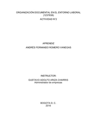 ORGANIZACIÓN DOCUMENTAL EN EL ENTORNO LABORAL
(1237838)
ACTIVIDAD N°2
APRENDIZ
ANDRÉS FERNANDO ROMERO VANEGAS
INSTRUCTOR:
GUSTAVO ADOLFO ARIZA CHARRIS
Administrador de empresas
BOGOTA D, C.
2016
 