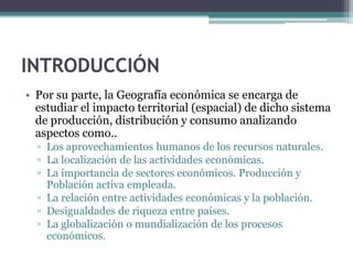 INTRODUCCIÓN
• Por su parte, la Geografía económica se encarga de
  estudiar el impacto territorial (espacial) de dicho si...
