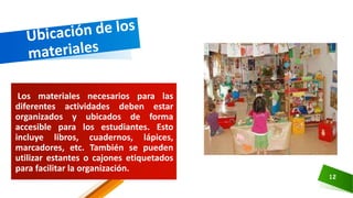 Los materiales necesarios para las
diferentes actividades deben estar
organizados y ubicados de forma
accesible para los estudiantes. Esto
incluye libros, cuadernos, lápices,
marcadores, etc. También se pueden
utilizar estantes o cajones etiquetados
para facilitar la organización.
12
 
