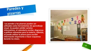 Las paredes y las pizarras pueden ser
utilizadas como herramientas de aprendizaje
visual. Se pueden exhibir carteles
informativos, el calendario escolar, diagramas
o gráficos relevantes para la materia. Además,
se puede utilizar la pizarra para escribir
información importante o hacer esquemas
durante las clases.
13
 