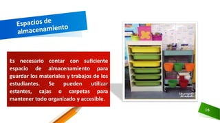 Es necesario contar con suficiente
espacio de almacenamiento para
guardar los materiales y trabajos de los
estudiantes. Se pueden utilizar
estantes, cajas o carpetas para
mantener todo organizado y accesible.
16
 