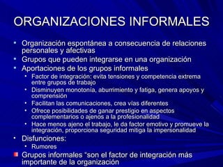 ORGANIZACIONES INFORMALES Organización espontánea a consecuencia de relaciones personales y afectivas Grupos que pueden integrarse en una organización Aportaciones de los grupos informales Factor de integración: evita tensiones y competencia extrema entre grupos de trabajo Disminuyen monotonía, aburrimiento y fatiga, genera apoyos y comprensión Facilitan las comunicaciones, crea vías diferentes Ofrece posibilidades de ganar prestigio en aspectos complementarios o ajenos a la profesionalidad Hace menos ajeno el trabajo, le da factor emotivo y promueve la integración, proporciona seguridad mitiga la impersonalidad Disfunciones: Rumores Grupos informales “son el factor de integración más importante de la organización 