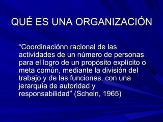 QUÉ ES UNA ORGANIZACIÓN “ Coordinaciónn racional de las actividades de un número de personas para el logro de un propósito explícito o meta común, mediante la división del trabajo y de las funciones, con una jerarquía de autoridad y responsabilidad” (Schein, 1965) 