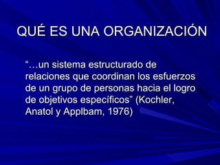 QUÉ ES UNA ORGANIZACIÓN “… un sistema estructurado de relaciones que coordinan los esfuerzos de un grupo de personas hacia el logro de objetivos específicos” (Kochler, Anatol y Applbam, 1976) 