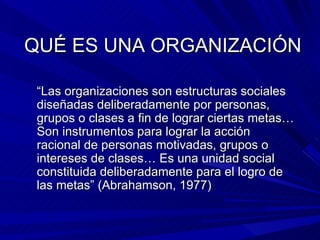 QUÉ ES UNA ORGANIZACIÓN “ Las organizaciones son estructuras sociales diseñadas deliberadamente por personas, grupos o clases a fin de lograr ciertas metas…Son instrumentos para lograr la acción racional de personas motivadas, grupos o intereses de clases… Es una unidad social constituida deliberadamente para el logro de las metas” (Abrahamson, 1977)  