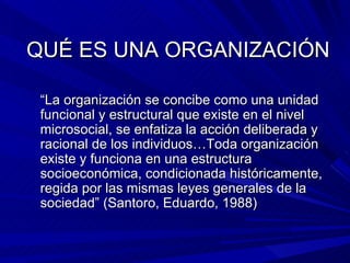 QUÉ ES UNA ORGANIZACIÓN “ La organización se concibe como una unidad funcional y estructural que existe en el nivel microsocial, se enfatiza la acción deliberada y racional de los individuos…Toda organización existe y funciona en una estructura socioeconómica, condicionada históricamente, regida por las mismas leyes generales de la sociedad” (Santoro, Eduardo, 1988) 