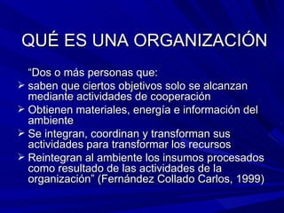 QUÉ ES UNA ORGANIZACIÓN “ Dos o más personas que: saben que ciertos objetivos solo se alcanzan mediante actividades de cooperación Obtienen materiales, energía e información del ambiente Se integran, coordinan y transforman sus actividades para transformar los recursos Reintegran al ambiente los insumos procesados como resultado de las actividades de la organización” (Fernández Collado Carlos, 1999) 