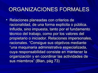 ORGANIZACIONES FORMALES Relaciones planeadas con criterios de racionalidad, de una forma explícita o pública. Influida, sino impuesta, tanto por el fundamento técnico del trabajo, como por los valores del propietario o iniciador. Relaciones impersonales, racionales. “Consigue sus objetivos mediante “una maquinaria administrativa especializada, cuya responsabilidad consiste en mantener la organización y en coordinar las actividades de sus miembros” (Blan, pág 73) 