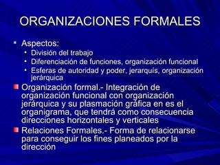 ORGANIZACIONES FORMALES Aspectos: División del trabajo Diferenciación de funciones, organización funcional Esferas de autoridad y poder, jerarquís, organización jerárquica Organización formal.- Integración de organización funcional con organización jerárquica y su plasmación gráfica en es el organigrama, que tendrá como consecuencia direcciones horizontales y verticales Relaciones Formales.- Forma de relacionarse para conseguir los fines planeados por la dirección 