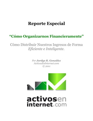 Reporte Especial

“Cómo Organizarnos Financieramente”

Cómo Distribuir Nuestros Ingresos de Forma
          Eficiente e Inteligente.


            Por Jordys R. González
             ActivosEnInternet.com
                    © 2011
 