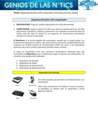 Tema: Organización física del computador (entrada, proceso, salida)
Organización física del computador
 ORGANIZACIÓN: Grupo de medios organizados con un fin determinado
 COMPUTADOR: maquina capaz de recibir unos datos de entrada, efectuar con ellos
operaciones aritméticas y lógicas, y suministrar los resultados en forma de datos de
salida, todo ello bajo el control de un programa de instrucciones previamente
cargado en el propio computador.
El Hardware es la parte tangible del computador, aquella que se puede palpar. Los
componentes Hardware se refiere a las partes físicas y accesorios complementarios que
componen la Unidad Central de Procesamiento (CPU) así como a los dispositivos
externos, tales como, monitor, impresora, teclado, mouse, cornetas.
Si vemos el computador como una estructura de hardware, notaremos que está
constituido por dispositivos, que clasificaremos según la función que desempeñen. De
acuerdo a esta clasificación tendremos:
 Dispositivos de Entrada.
 Dispositivos de Salida.
 Dispositivos de Comunicación.
 Dispositivos de Almacenamiento.
Dispositivos De Entrada
Son todos aquellos que permiten la entrada de datos a un
computador.
Entre estos encontramos: el teclado, el mouse, el escáner,
el micrófono, la cámara web, el capturador y firma
digitales o lápices.
 