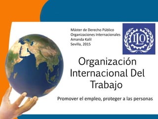 Organización
Internacional Del
Trabajo
Promover el empleo, proteger a las personas
Máster de Derecho Público
Organizaciones Internacionales
Amanda Kalil
Sevilla, 2015
 