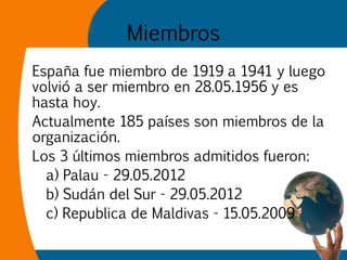 Miembros
España fue miembro de 1919 a 1941 y luego
volvió a ser miembro en 28.05.1956 y es
hasta hoy.
Actualmente 185 país...
