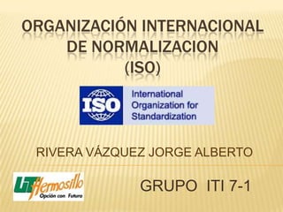 ORGANIZACIÓN INTERNACIONAL
    DE NORMALIZACION
           (ISO)



 RIVERA VÁZQUEZ JORGE ALBERTO

              GRUPO ITI 7-1
 