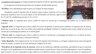  La Suprema Corte de Justicia :es el órgano jurisdiccional superior de todos los organismos judiciales.
En la Suprema Corte de Justicia funcionan seis (6) órganos Jurisdiccionales que son:
* El Pleno. Está conformado por todos los jueces y es el órgano de mayor jerarquía.
Actualmente cuando la Suprema Corte de Justicia sesiona en pleno, el quórum es de un mínimo de doce (12) Jueces y las decisiones se
tomarán por mayoría de votos. En caso de empate, el voto del Presidente será decisorio, según el artículo 27 de la Ley de Organización Judicial
No. 821 del 1927, modificado por las leyes 25-91 y 156-97.
* Primera Sala. Es competente para conocer y fallar los recursos de casación que se interpongan por primera vez, en materia Civil y
Comercial;
* Segunda Sala. Es competente para conocer y fallar los recursos de apelación en materia penal, atribuidos a la Suprema Corte de Justicia,
siempre que no sean de los que conoce esta última como jurisdicción privilegiada. Asimismo, es competente para conocer y fallar los recursos de
casación que se interpongan por primera vez en materia penal;
* Tercera Sala. Es competente para conocer y fallar los recursos de casación que se interpongan por primera vez, en materia de tierras,
laboral, contencioso-administrativa y contencioso-tributaria.
* Salas Reunidas. Está compuesta por las tres (3) salas de la Suprema Corte de Justicia, y es el órgano competente para conocer del segundo
recurso de casación, con motivo de un envío realizado por cualquiera de las salas.
* Presidente de la Suprema Corte de Justicia. Dentro de las atribuciones conferidas al presidente, especialmente las que se encuentran
vinculadas con los apoderamientos de los expedientes jurisdiccionales se puede destacar: dictar autos de emplazamientos, cursar los expedientes
según la materia a la sala correspondiente y fijar audiencia en las diferentes materias cuando el conocimiento del asunto sea competencia del
 