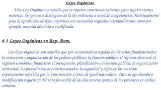 CORTE DE
APELACION Y
EQUIVALENTE
La corte de
apelación
ordinara
.La cámara civil
y comercial
.Corte de
trabajo
.Corte de niñas
y niños y
adolecentes
.Tribunal
superior de
tierra
.Tribunal
superior
administrativoZ
C
O
R
T
E
D
E
A
P
E
L
A
C
I
O
N
Y
Leyes Orgánicas
Una Ley Orgánica es aquella que se requiere constitucionalmente para regular ciertas
materias. Se oponen o distinguen de la ley ordinaria a nivel de competencias. Habitualmente
para la aprobación de leyes orgánicas son necesarios requisitos extraordinarios como por
ejemplo, mayoría absoluta o cualificada.
 
6.1 Leyes Orgánicas en Rep. Dom.
 
Las leyes orgánicas son aquellas que por su naturaleza regulan los derechos fundamentales;
la estructura y organización de los poderes públicos; la función pública; el régimen electoral; el
régimen económico financiero; el presupuesto, planificación e inversión pública; la organización
territorial; los procedimientos constitucionales; la seguridad y defensa; las materias
expresamente referidas por la Constitución y otras de igual naturaleza. Para su aprobación o
modificación requerirán del voto favorable de las dos terceras partes de los presentes en ambas
cámaras.
 