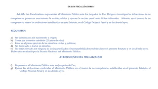 DE LOS FISCALIZADORES
Art. 62.- Los Fiscalizadores representan al Ministerio Público ante los Juzgados de Paz. Dirigen e investigan las infracciones de su
competencia; ponen en movimiento la acción pública y ejercen la acción penal ante dichos tribunales. Además, en el marco de su
competencia, tienen las atribuciones establecidas en este Estatuto, en el Código Procesal Penal y en las demás leyes. 
REQUISITOS
a) Ser dominicano por nacimiento u origen;
b) Tener por lo menos veintitrés (23) años de edad;
c) Estar en el pleno ejercicio de los derechos civiles y políticos;
d) Ser licenciado o doctor en derecho;
e) No estar afectado por ninguna de las incapacidades o incompatibilidades establecidas en el presente Estatuto y en las demás leyes;
 Haber sido evaluado por la Escuela Nacional del Ministerio Público.
 
ATRIBUCIONES DEL FISCALIZADOR
 
f) Representar al Ministerio Público ante los Juzgados de Paz;
g) Ejercer las atribuciones conferidas al Ministerio Público, en el marco de su competencia, establecidas en el presente Estatuto, el
Código Procesal Penal y en las demás leyes.
 
 