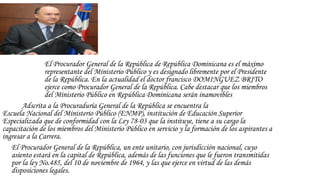 El Procurador General de la República de República Dominicana es el máximo
representante del Ministerio Público y es designado libremente por el Presidente
de la República. En la actualidad el doctor francisco DOMINGUEZ BRITO
ejerce como Procurador General de la República. Cabe destacar que los miembros
del Ministerio Público en República Dominicana serán inamovibles
Adscrita a la Procuraduría General de la República se encuentra la 
Escuela Nacional del Ministerio Público (ENMP), institución de Educación Superior
Especializada que de conformidad con la Ley 78-03 que la instituye, tiene a su cargo la
capacitación de los miembros del Ministerio Público en servicio y la formación de los aspirantes a
ingresar a la Carrera.
El Procurador General de la República, un ente unitario, con jurisdicción nacional, cuyo
asiento estará en la capital de República, además de las funciones que le fueron transmitidas
por la ley No.485, del 10 de noviembre de 1964, y las que ejerce en virtud de las demás
disposiciones legales.
 