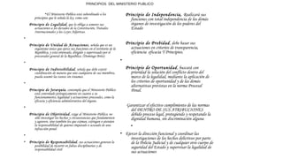 PRINCIPIOS DEL MINISTERIO PUBLICO
•El Ministerio Público está subordinado a los
principios que le señala la ley, como son:
 Principio de Legalidad, que lo obliga a someter sus
actuaciones a los dictados de la Constitución, Tratados
Internacionales y las Leyes Adjetivas.
•  
 Principio de Unidad de Actuaciones, señala que es un
organismo único que ejerce sus funciones en el territorio de la
República, y está orientado, dirigido y supervisado por el
procurador general de la República. (Domingo Brito)
•  
 Principio de Indivisibilidad, señala que debe existir
coordinación de manera que uno cualquiera de sus miembros,
pueda asumir las tareas sin traumas.
•  
 Principio de Jerarquía, contempla que el Ministerio Público
está controlado jerárquicamente en cuanto a su
funcionamiento, legalidad y actuaciones procesales, como la
eficacia y eficiencia administrativa del órgano.
•  
 Principio de Objetividad, exige al Ministerio Público, no
sólo investigar los hechos y circunstancias que fundamenten
y agraven, sino también los que eximan, extingan o atenúen
la responsabilidad de quienes imputado o acusado de una
infracción penal.
•  
• Principio de Responsabilidad, sus actuaciones generan la
posibilidad de incurrir en faltas disciplinarias y de
responsabilidad civil
Principio de Independencia, Realizará sus
funciones con total independencia de los demás
órganos de investigación de los poderes del
Estado
Principio de Probidad, debe basar sus
actuaciones en criterios de transparencia,
eficiencia eficacia Y Principios.
•
Principio de Oportunidad, buscará con
prioridad la solución del conflicto dentro del
marco de la legalidad, mediante la aplicación de
los criterios de oportunidad y de las demás
alternativas previstas en la norma Procesal
Penal.
 Garantizar el efectivo cumplimiento de las normas
del DENTRO DE SUS ATRIBUCIONES
debido proceso legal, protegiendo y respetando la
dignidad humana, sin discriminación alguna
•  
• Ejercer la dirección funcional y coordinar las
investigaciones de los hechos delictivos por parte
de la Policía Judicial y de cualquier otro cuerpo de
seguridad del Estado y supervisar la legalidad de
sus actuaciones
 