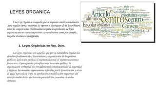 LEYES ORGANICA
Una Ley Orgánica es aquella que se requiere constitucionalmente
 para regular ciertas materias. Se oponen o distinguen de la ley ordinaria a
nivel de competencias. Habitualmente para la aprobación de leyes
orgánicas son necesarios requisitos extraordinarios como por ejemplo, 
mayoría absoluta o cualificada.
 
1. Leyes Orgánicas en Rep. Dom.
 
Las leyes orgánicas son aquellas que por su naturaleza regulan los
derechos fundamentales; la estructura y organización de los poderes
públicos; la función pública; el régimen electoral; el régimen económico
financiero; el presupuesto, planificación e inversión pública; la
organización territorial; los procedimientos constitucionales; la seguridad
y defensa; las materias expresamente referidas por la Constitución y otras
de igual naturaleza. Para su aprobación o modificación requerirán del
voto favorable de las dos terceras partes de los presentes en ambas
cámaras.
 
 