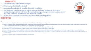 REQUISITOS
• 1. Ser dominicano, de nacimiento u origen;
• 2. Tener más de treinta años de edad;
• 3. Estar en pleno ejercicio de sus derechos civiles y políticos;
• 4. Ser licenciado o doctor en derecho con no menos de doce años de ejercicio, de docencia
universitaria del derecho o de haber desempeñado por igual tiempo, funciones de juez dentro
del Poder Judicial o representante del Ministerio Público.
• 5. Haber realizado estudios en asuntos electorales o en derecho público.
REQUISITOS
• 1. Conocer de los recursos de apelación a las decisiones adoptadas por las Juntas Electorales, conforme lo dispuesto por la presente ley;
2. Conocer de los conflictos internos que se produjeren en los partidos y organizaciones políticas reconocidos o entre éstos, sobre la base de apoderamiento por una o más partes involucradas y siempre circunscribiendo su intervención a los
casos en los cuales se violen disposiciones de la Constitución, la ley, los reglamentos o los estatutos partidarios;
3. Conocer de las impugnaciones y recusaciones de los miembros de las Juntas Electorales, de conformidad con lo que dispone la ley electoral;
4. Decidir respecto de los recursos de revisión contra sus propias decisiones cuando concurran las condiciones establecidas por el derecho común;
5. Ordenar la celebración de nuevas elecciones cuando hubieren sido anuladas, las que se hayan celebrado en determinados colegios electorales, siempre que la votación en éstos sea susceptible de afectar el resultado de la elección;
6. Conocer de las rectificaciones de las actas del Estado Civil que tengan un carácter judicial, de conformidad con las leyes vigentes. Las acciones de rectificación serán tramitadas a través de las Juntas Electorales de cada municipio y el
Distrito Nacional,
7. Conocer de los conflictos surgidos a raíz de la celebración de plebiscitos y referéndums.
•
 