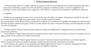 1. Tribunal Superior Electoral
 
El Tribunal Superior Electoral es el órgano competente para juzgar y decidir con carácter definitivo sobre los asuntos contenciosos electorales y
estatuir sobre los diferendos que surjan a lo interno de los partidos, agrupaciones y movimientos políticos o entre éstos. Reglamentará, de
conformidad con la ley, los procedimientos de su competencia y todo lo relativo a su organización y funcionamiento administrativo y financiero.
 
8.1 Integrantes
 
El Tribunal estará integrado por no menos de tres y no más de cinco jueces electorales y sus suplentes, designados por un período de cuatro años
por el Consejo Nacional de la Magistratura, quien indicará cuál de entre ellos ocupará la presidencia.
Para su promulgación, el Poder Ejecutivo tomó en consideración lo establecido en la Constitución de la República sobre la figura del Tribunal Superior
Electoral como órgano competente para juzgar y decidir con carácter definitivo los asuntos contenciosos electorales y estatuir los diferendos que surjan
a lo interno de los partidos.
.
El Tribunal Superior Electoral, tendrá autonomía al organismo comicial, personalidad jurídica e independencia funcional, administrativa,
presupuestaria y financiera.
. La ley señala que el Tribunal Superior Electoral es la máxima autoridad en materia contenciosa electoral y sus decisiones no son objeto de recurso
alguno, y pueden solo ser revisadas por el Tribunal Constitucional.
 
La nueva ley orgánica del Tribunal Superior Electoral, en su artículo 38 faculta a la Junta Central Electoral a crear mediante reglamento,
distritos electorales en el exterior con categoría de municipio y nombrar las Juntas Electorales correspondientes a los mismos.
Con 38 artículos y siete capítulos, la nueva ley Orgánica del Tribunal Superior Electoral, número 29-11 del 2011, promulgada por el Poder
Ejecutivo, regulará en lo adelante todas las actividades electorales de la República Dominicana.
 