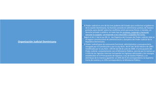 Organización Judicial Dominicana
• El Poder Judicial es uno de los tres poderes del Estado que conforman el gobierno
de la nación dominicana. Su función consiste en administrar justicia, de manera
gratuita, para decidir sobre los conflictos entre personas físicas o morales, en
derecho privado o público, en todo tipo de procesos, juzgando y haciendo
ejecutar lo juzgado. corresponde a los tribunales y juzgados Por la ley.
• Según el Art. 2 de la Ley 28-11, ley Orgánica del Consejo del Poder Judicial, éste es
el órgano constitucional de administración y disciplina del Poder Judicial de la
República Dominicana.
• El Poder Judicial goza de autonomía funcional, administrativa y presupuestaria
otorgada por la Constitución y por la Ley Núm. 46-97 del 18 de febrero de 1997,
modificada por la Ley Núm. 194-04 del 28 de julio de 2004. El presupuesto del
Poder Judicial, conjuntamente con el Ministerio Público, será de por lo menos un
4.10% de los ingresos internos incluyendo los ingresos adicionales y los recargos
establecidos en el Presupuesto de Ingresos y Ley de Gastos Públicos, y se
distribuye de la manera siguiente: un 65% del 4.10 corresponderá a la Suprema
Corte de Justicia y un 35% corresponderá a la Ministerio Público.
 