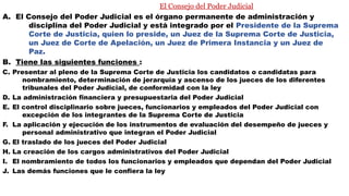 El Consejo del Poder Judicial
A. El Consejo del Poder Judicial es el órgano permanente de administración y
disciplina del Poder Judicial y está integrado por el Presidente de la Suprema
Corte de Justicia, quien lo preside, un Juez de la Suprema Corte de Justicia,
un Juez de Corte de Apelación, un Juez de Primera Instancia y un Juez de
Paz.
B. Tiene las siguientes funciones :
C. Presentar al pleno de la Suprema Corte de Justicia los candidatos o candidatas para
nombramiento, determinación de jerarquía y ascenso de los jueces de los diferentes
tribunales del Poder Judicial, de conformidad con la ley
D. La administración financiera y presupuestaria del Poder Judicial
E. El control disciplinario sobre jueces, funcionarios y empleados del Poder Judicial con
excepción de los integrantes de la Suprema Corte de Justicia
F. La aplicación y ejecución de los instrumentos de evaluación del desempeño de jueces y
personal administrativo que integran el Poder Judicial
G. El traslado de los jueces del Poder Judicial
H. La creación de los cargos administrativos del Poder Judicial
I. El nombramiento de todos los funcionarios y empleados que dependan del Poder Judicial
J. Las demás funciones que le confiera la ley
 
 