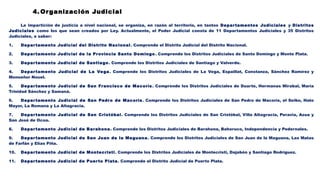 4. Organización Judicial
La impartición de justicia a nivel nacional, se organiza, en razón al territorio, en tantos Departamentos Judiciales y Distritos
Judiciales como los que sean creados por Ley. Actualmente, el Poder Judicial consta de 11 Departamentos Judiciales y 35 Distritos
Judiciales, a saber:
1. Departamento Judicial del Distrito Nacional. Comprende el Distrito Judicial del Distrito Nacional.
2. Departamento Judicial de la Provincia Santo Domingo. Comprende los Distritos Judiciales de Santo Domingo y Monte Plata.
3. Departamento Judicial de Santiago. Comprende los Distritos Judiciales de Santiago y Valverde.
4. Departamento Judicial de La Vega. Comprende los Distritos Judiciales de La Vega, Espaillat, Constanza, Sánchez Ramírez y
Monseñor Nouel.
5. Departamento Judicial de San Francisco de Macorís. Comprende los Distritos Judiciales de Duarte, Hermanas Mirabal, María
Trinidad Sánchez y Samaná.
6. Departamento Judicial de San Pedro de Macorís. Comprende los Distritos Judiciales de San Pedro de Macorís, el Seibo, Hato
Mayor, La Romana y La Altagracia.
7. Departamento Judicial de San Cristóbal. Comprende los Distritos Judiciales de San Cristóbal, Villa Altagracia, Peravia, Azua y
San José de Ocoa.
8. Departamento Judicial de Barahona. Comprende los Distritos Judiciales de Barahona, Bahoruco, Independencia y Pedernales.
9. Departamento Judicial de San Juan de la Maguana. Comprende los Distritos Judiciales de San Juan de la Maguana, Las Matas
de Farfán y Elías Piña.
10. Departamento Judicial de Montecristi. Comprende los Distritos Judiciales de Montecristi, Dajabón y Santiago Rodríguez.
11. Departamento Judicial de Puerto Plata. Comprende el Distrito Judicial de Puerto Plata.
 
 
 