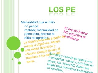 Los peManualidad que el niño no pueda realizar, manualidad no adecuada, porque el niño no aprende.El mucho hablar NO garantiza el aprendizajeLa clase planeada a partir de metas u objetivos, tienen una mejor dirección y eficacia porque llevan al maestro a no salirse del tema.Siempre y cuando se realice una manualidad, trabajo o actividad en grupo, las clases NO deben ser  largas para permitir la socialización en los niños.