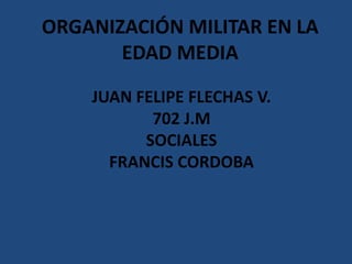 ORGANIZACIÓN MILITAR EN LA
       EDAD MEDIA

    JUAN FELIPE FLECHAS V.
           702 J.M
          SOCIALES
      FRANCIS CORDOBA
 