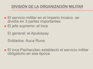 DIVISIÓN DE LA ORGANIZACIÓN MILITAR
 El servicio militar en el imperio incaico se
dividía en 3 partes importantes:
 El jefe supremo: el inca
El general: el Apukispay
Soldados: Auca Runa
 El inca Pachacútec estableció el servicio militar
obligatorio en esa época.
 