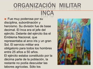 ORGANIZACIÓN MILITAR
INCA
 Fue muy poderosa por su
disciplina, subordinación y
heroísmo. Su división fue de base
decimal. El Inca era el jefe del
ejército. Delante del ejército iba el
Emblema Nacional, que
representaba al arco iris y un gran
Sol. El servicio militar era
obligatorio para todos los hombres
entre 25 años a 50 años.
El ejército estaba constituido por la
décima parte de la población, la
restante no podía descuidar las
labores agrícolas. Sólo los
 